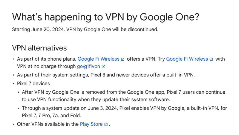 Google 正式宣布将于6月20日关闭Google One VPN 服务🗣但Google为用户提供了以下4种替代方案： ⏺Google Fi 手机套餐会提供 VPN（启用此功能后，系统会在使用移动数据网络和 Wi-Fi 时加密在线活动）⏺Pixel 8 （该设备系统中已内置VPN）⏺Pixel 7 设备仍可继续使用⏺Play 商店中提供的其他 VPN🗣Google One VPN 从 Google One 应用中移除后，Pixel 7 用户可在更新系统软件后继续使用 VPN 功能